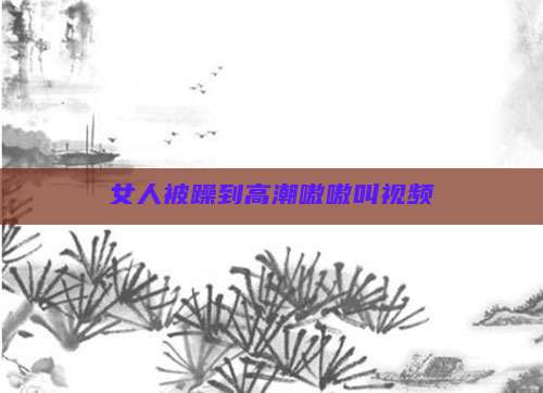 女人被躁到高潮嗷嗷叫视频